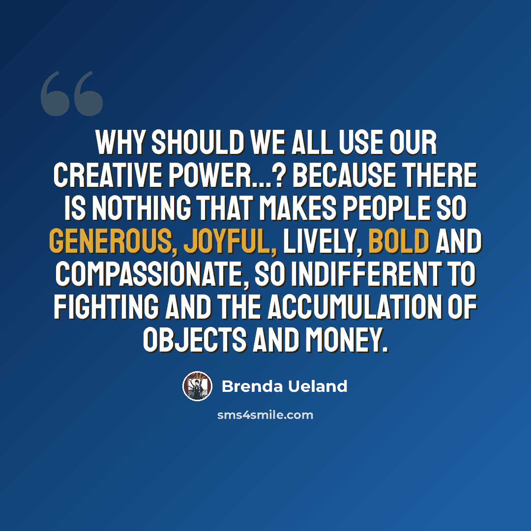 “Why should we all use our creative power…? Because there is nothing that makes people so generous, joyful, lively, bold and compassionate, so indifferent to fighting and the accumulation of objects and money.” quote by Brenda Ueland