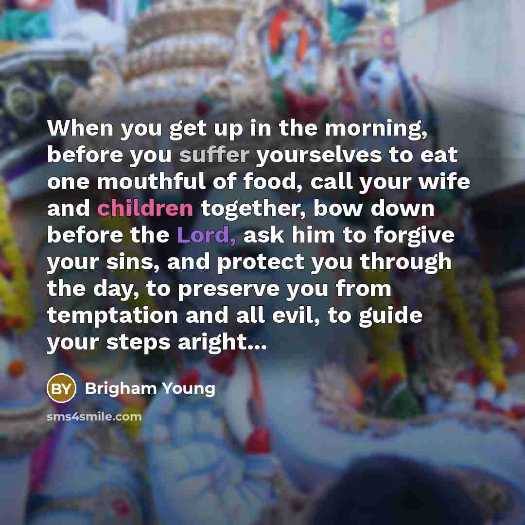 “When you get up in the morning, before you suffer yourselves to eat one mouthful of food, call your wife and children together, bow down before the Lord, ask him to forgive your sins, and protect you through the day, to preserve you from temptation and all evil, to guide your steps aright...” quote by Brigham Young