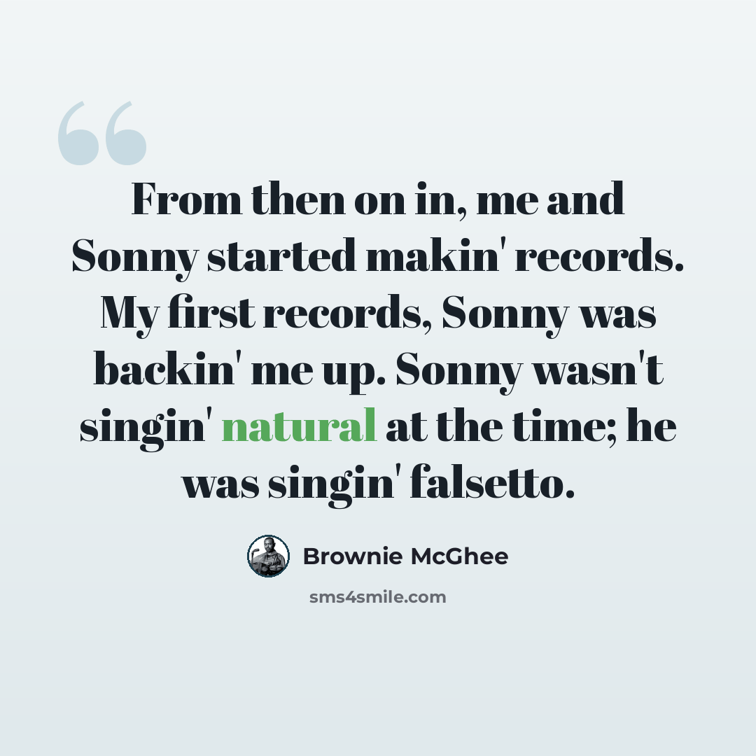 “From then on in, me and Sonny started makin' records. My first records, Sonny was backin' me up. Sonny wasn't singin' natural at the time; he was singin' falsetto.” quote by Brownie McGhee