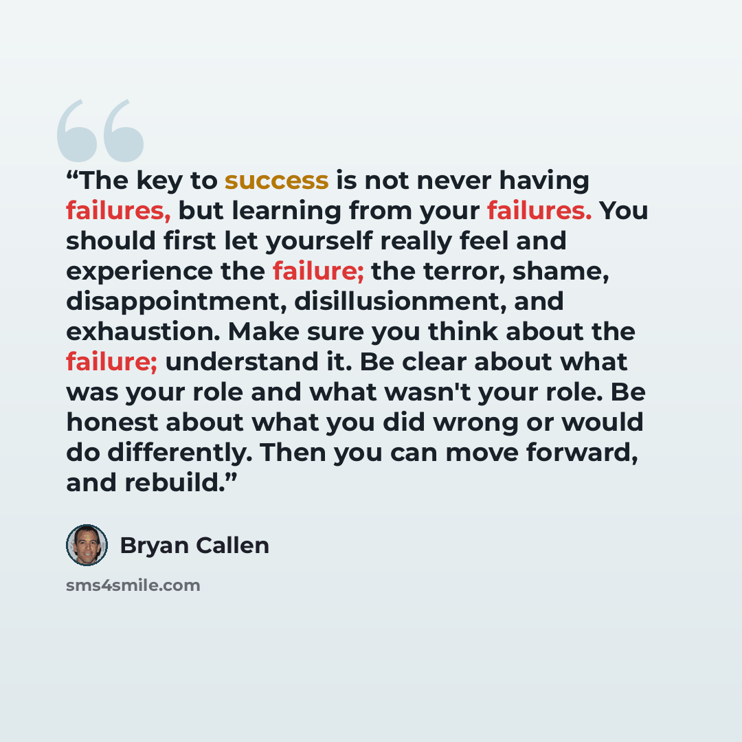 “The key to success is not never having failures, but learning from your failures. You should first let yourself really feel and experience the failure; the terror, shame, disappointment, disillusionment, and exhaustion. Make sure you think about the failure; understand it. Be clear about what was…” quote by Bryan Callen