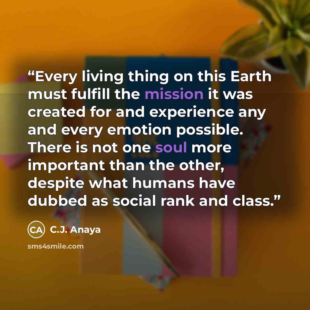 “Every living thing on this Earth must fulfill the mission it was created for and experience any and every emotion possible. There is not one soul more important than the other, despite what humans have dubbed as social rank and class.” quote by C.J. Anaya