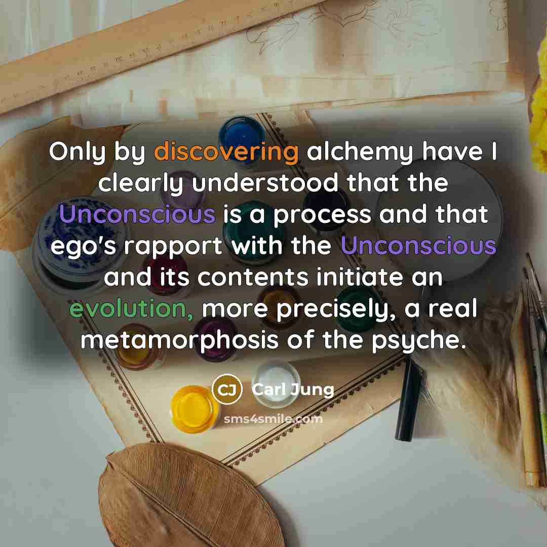 “Only by discovering alchemy have I clearly understood that the Unconscious is a process and that ego's rapport with the Unconscious and its contents initiate an evolution, more precisely, a real metamorphosis of the psyche.” quote by Carl Jung