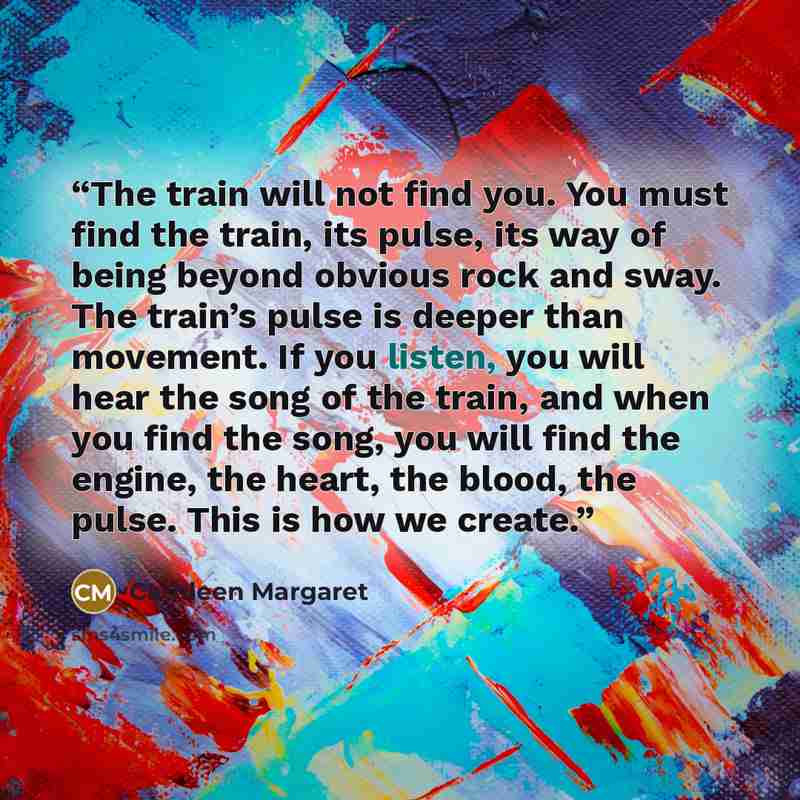 “The train will not find you. You must find the train, its pulse, its way of being beyond obvious rock and sway. The train’s pulse is deeper than movement. If you listen, you will hear the song of the train, and when you find the song, you will find the engine, the heart, the blood, the pulse. This…” quote by Cathleen Margaret
