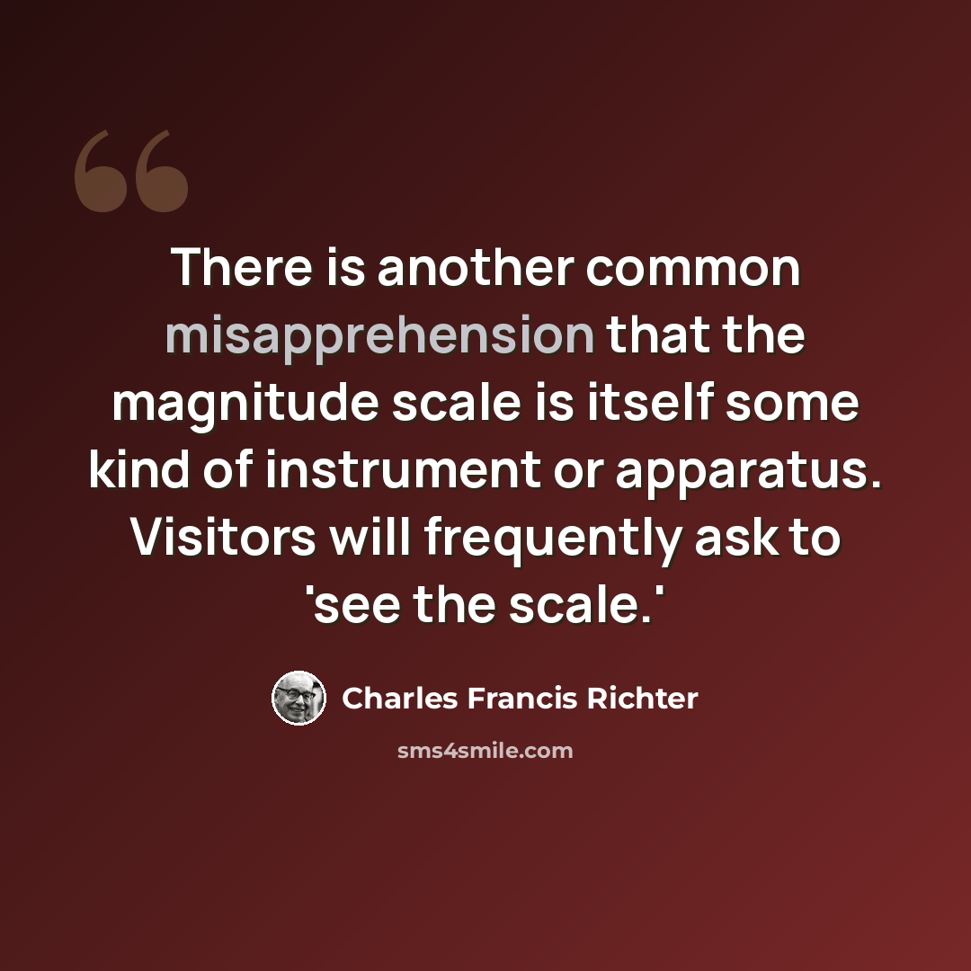 “There is another common misapprehension that the magnitude scale is itself some kind of instrument or apparatus. Visitors will frequently ask to 'see the scale.'” quote by Charles Francis Richter