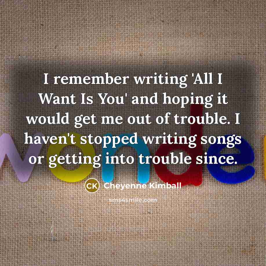 “I remember writing 'All I Want Is You' and hoping it would get me out of trouble. I haven't stopped writing songs or getting into trouble since.” quote by Cheyenne Kimball