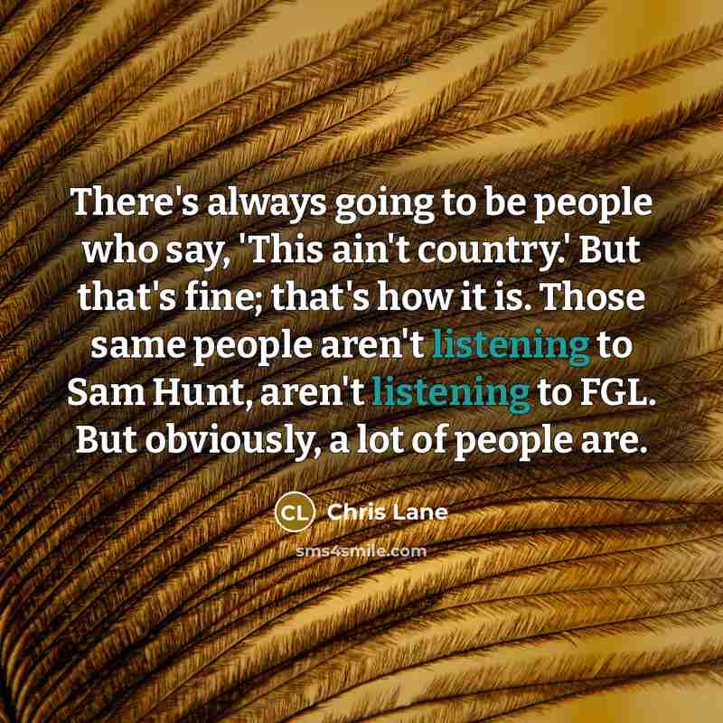 “There's always going to be people who say, 'This ain't country.' But that's fine; that's how it is. Those same people aren't listening to Sam Hunt, aren't listening to FGL. But obviously, a lot of people are.” quote by Chris Lane
