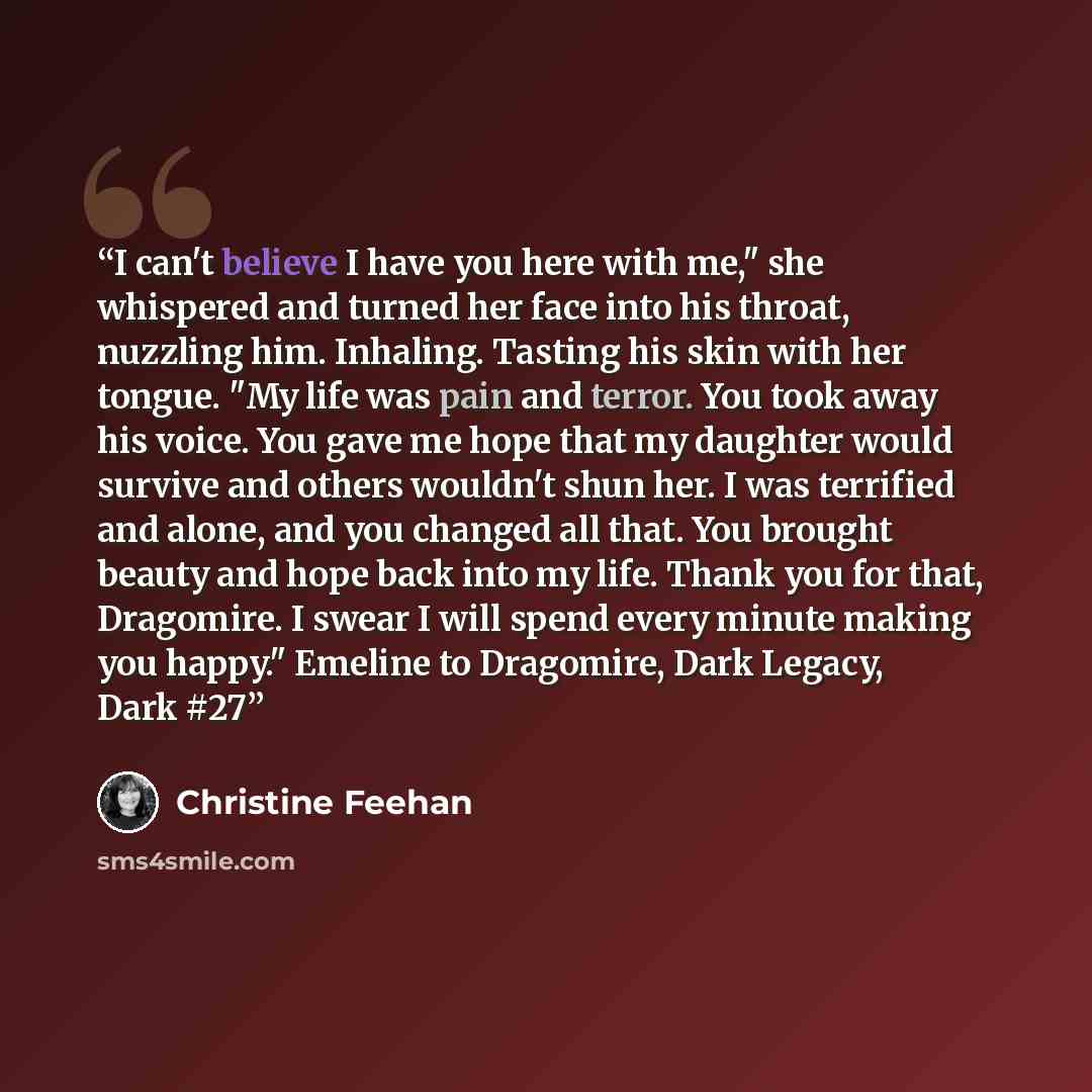“I can't believe I have you here with me," she whispered and turned her face into his throat, nuzzling him. Inhaling. Tasting his skin with her tongue. "My life was pain and terror. You took away his voice. You gave me hope that my daughter would survive and others wouldn't shun her. I was…” quote by Christine Feehan