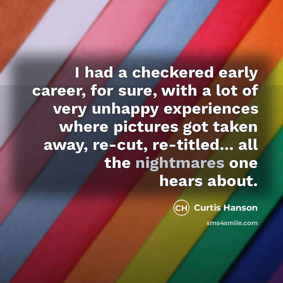 “I had a checkered early career, for sure, with a lot of very unhappy experiences where pictures got taken away, re-cut, re-titled... all the nightmares one hears about.” quote by Curtis Hanson