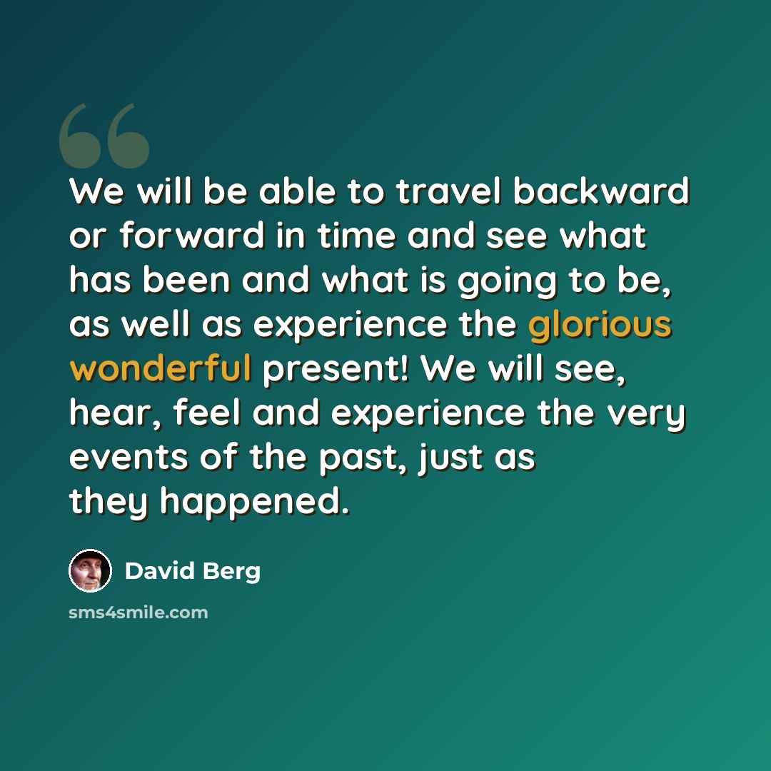 “We will be able to travel backward or forward in time and see what has been and what is going to be, as well as experience the glorious wonderful present! We will see, hear, feel and experience the very events of the past, just as they happened.” quote by David Berg