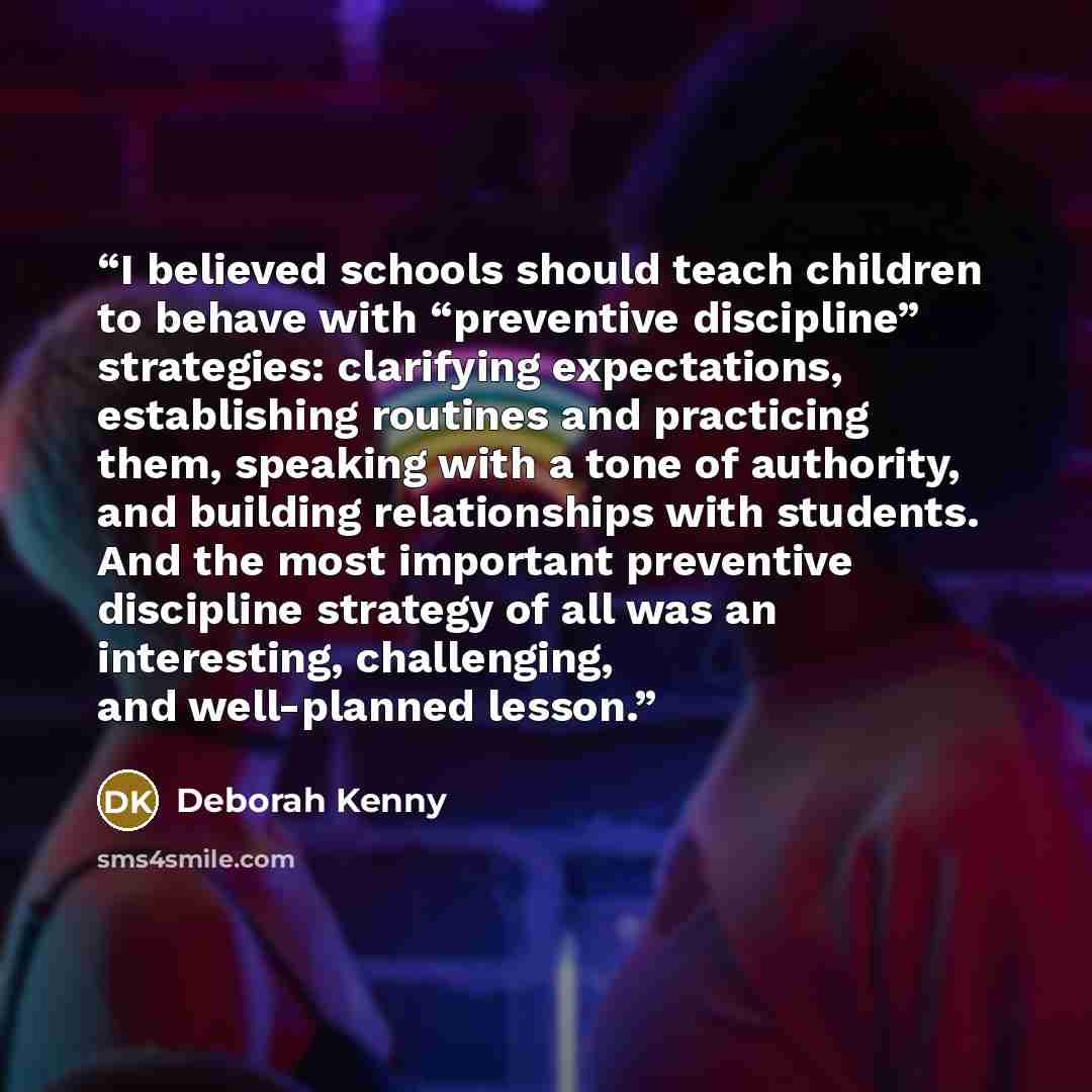 “I believed schools should teach children to behave with “preventive discipline” strategies: clarifying expectations, establishing routines and practicing them, speaking with a tone of authority, and building relationships with students. And the most important preventive discipline strategy of all…” quote by Deborah Kenny