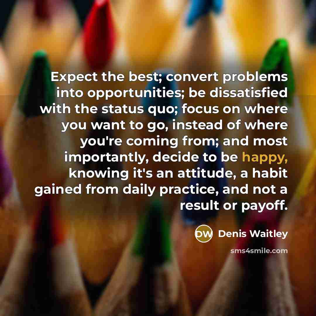 “Expect the best; convert problems into opportunities; be dissatisfied with the status quo; focus on where you want to go, instead of where you're coming from; and most importantly, decide to be happy, knowing it's an attitude, a habit gained from daily practice, and not a result or payoff.” quote by Denis Waitley