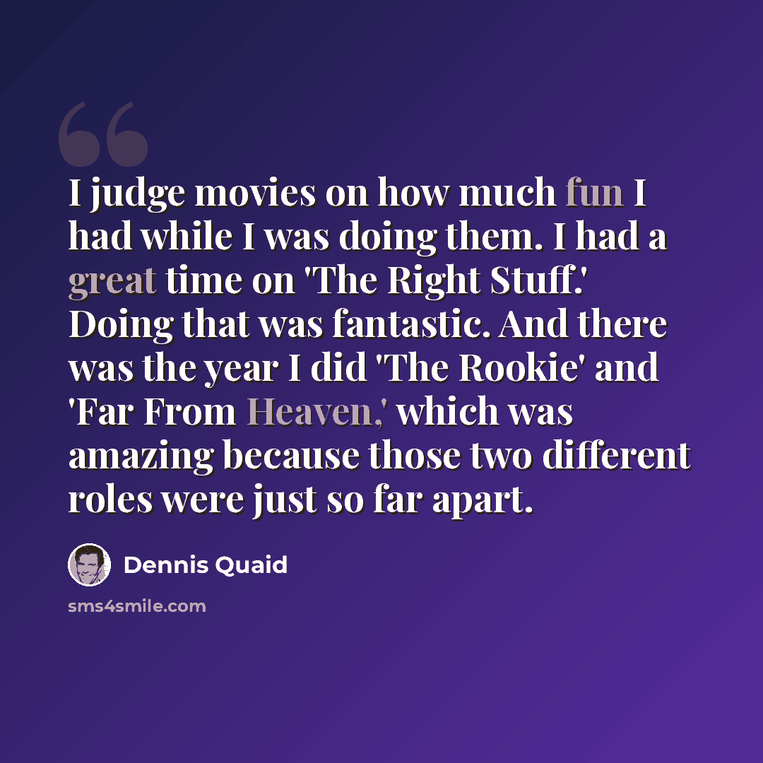 “I judge movies on how much fun I had while I was doing them. I had a great time on 'The Right Stuff.' Doing that was fantastic. And there was the year I did 'The Rookie' and 'Far From Heaven,' which was amazing because those two different roles were just so far apart.” quote by Dennis Quaid