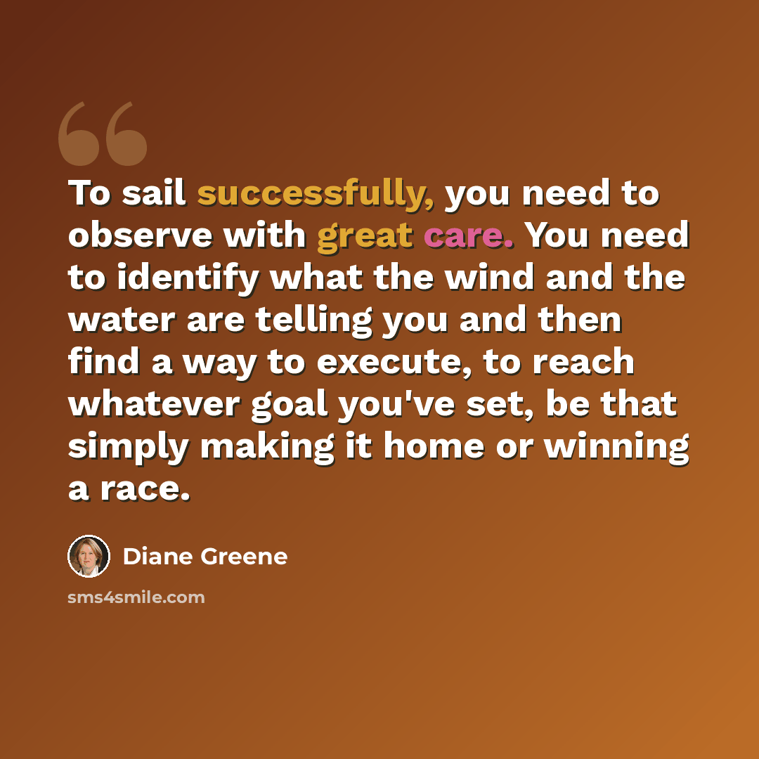“To sail successfully, you need to observe with great care. You need to identify what the wind and the water are telling you and then find a way to execute, to reach whatever goal you've set, be that simply making it home or winning a race.” quote by Diane Greene
