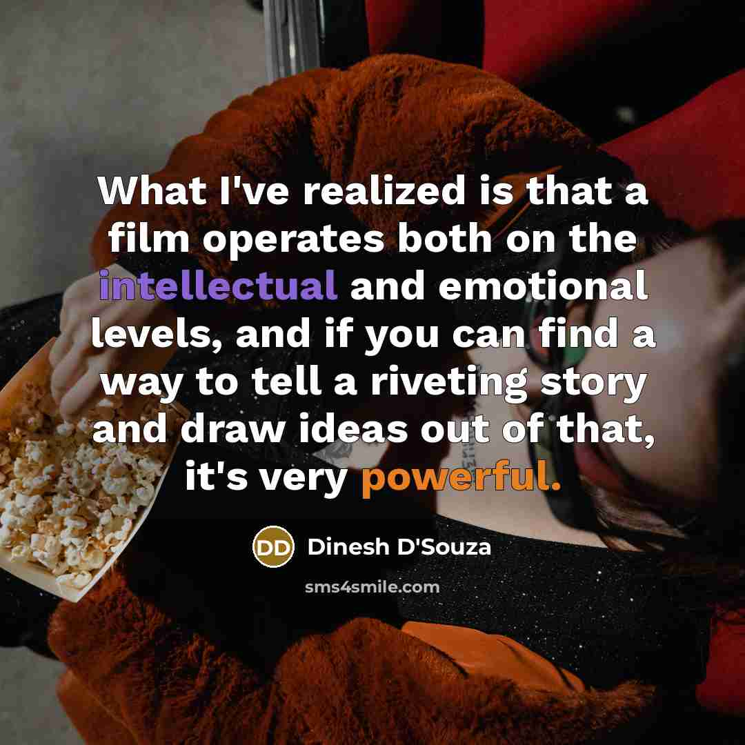“What I've realized is that a film operates both on the intellectual and emotional levels, and if you can find a way to tell a riveting story and draw ideas out of that, it's very powerful.” quote by Dinesh D'Souza