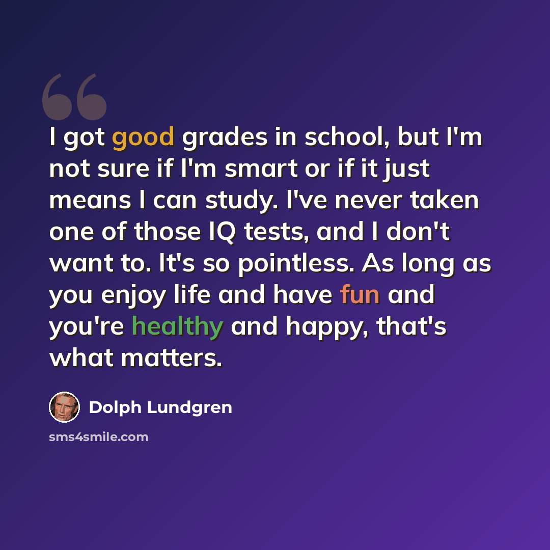 “I got good grades in school, but I'm not sure if I'm smart or if it just means I can study. I've never taken one of those IQ tests, and I don't want to. It's so pointless. As long as you enjoy life and have fun and you're healthy and happy, that's what matters.” quote by Dolph Lundgren
