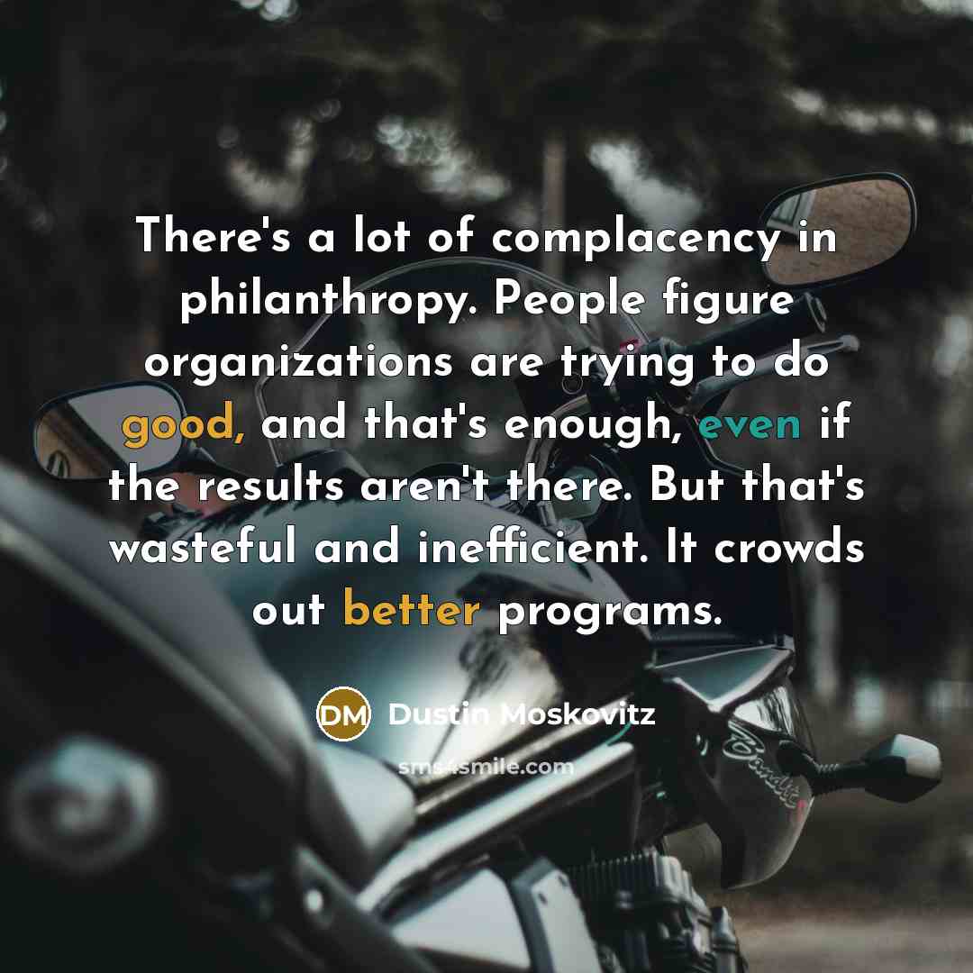 “There's a lot of complacency in philanthropy. People figure organizations are trying to do good, and that's enough, even if the results aren't there. But that's wasteful and inefficient. It crowds out better programs.” quote by Dustin Moskovitz