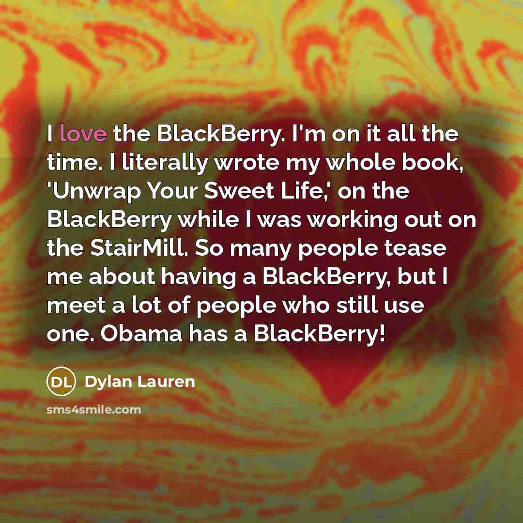 “I love the BlackBerry. I'm on it all the time. I literally wrote my whole book, 'Unwrap Your Sweet Life,' on the BlackBerry while I was working out on the StairMill. So many people tease me about having a BlackBerry, but I meet a lot of people who still use one. Obama has a BlackBerry!” quote by Dylan Lauren