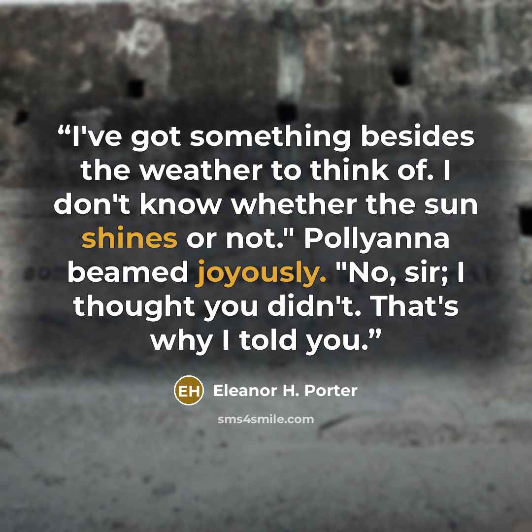 “I've got something besides the weather to think of. I don't know whether the sun shines or not." Pollyanna beamed joyously. "No, sir; I thought you didn't. That's why I told you.” quote by Eleanor H. Porter