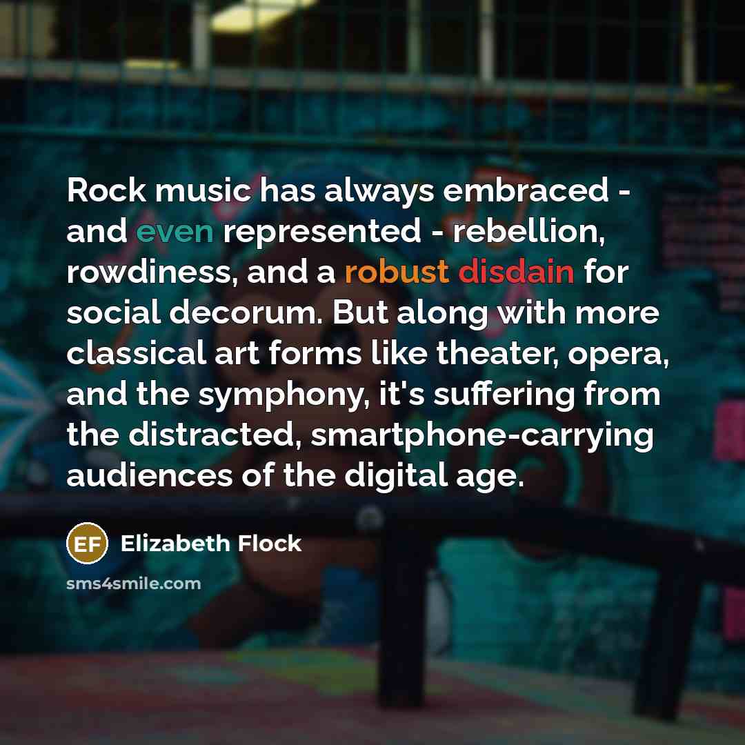 “Rock music has always embraced - and even represented - rebellion, rowdiness, and a robust disdain for social decorum. But along with more classical art forms like theater, opera, and the symphony, it's suffering from the distracted, smartphone-carrying audiences of the digital age.” quote by Elizabeth Flock
