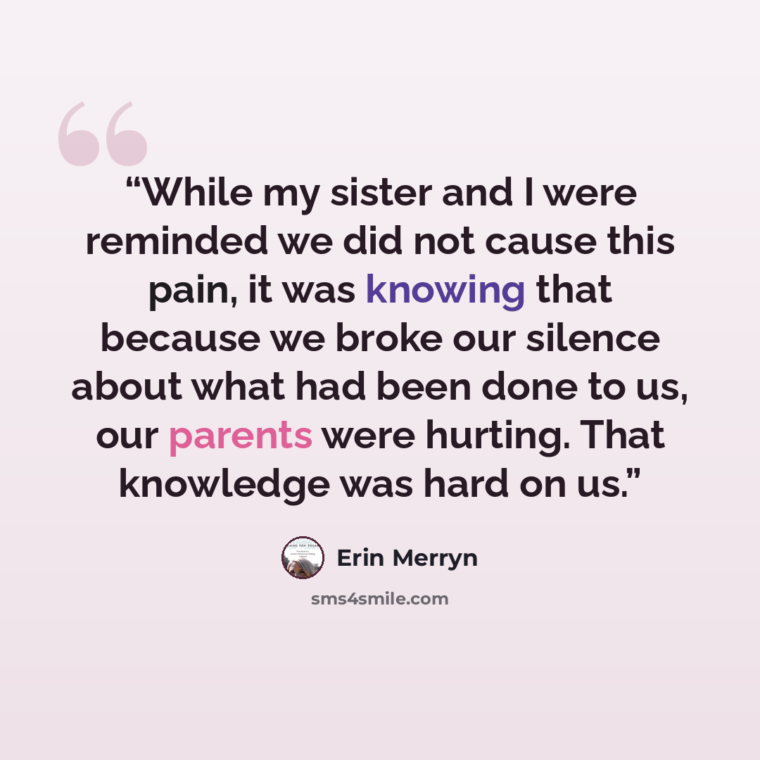 “While my sister and I were reminded we did not cause this pain, it was knowing that because we broke our silence about what had been done to us, our parents were hurting. That knowledge was hard on us.” quote by Erin Merryn