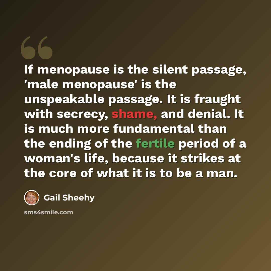 “If menopause is the silent passage, 'male menopause' is the unspeakable passage. It is fraught with secrecy, shame, and denial. It is much more fundamental than the ending of the fertile period of a woman's life, because it strikes at the core of what it is to be a man.” quote by Gail Sheehy
