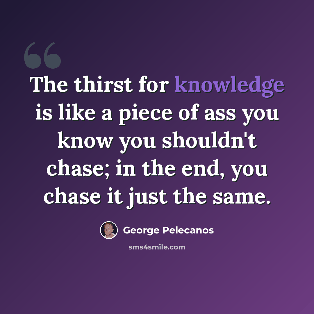 “The thirst for knowledge is like a piece of ass you know you shouldn't chase; in the end, you chase it just the same.” quote by George Pelecanos