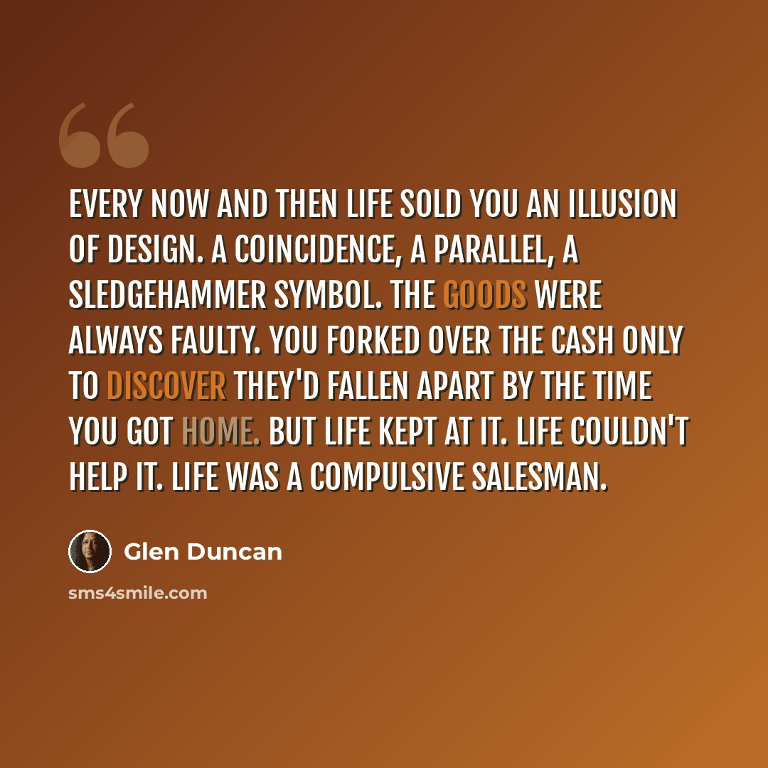 “Every now and then life sold you an illusion of design. A coincidence, a parallel, a sledgehammer symbol. The goods were always faulty. You forked over the cash only to discover they'd fallen apart by the time you got home. But life kept at it. Life couldn't help it. Life was a compulsive salesman.” quote by Glen Duncan