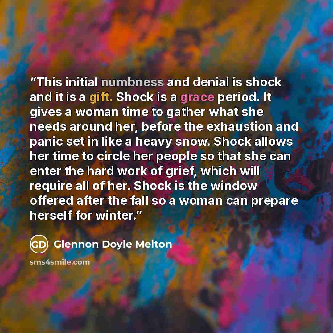 “This initial numbness and denial is shock and it is a gift. Shock is a grace period. It gives a woman time to gather what she needs around her, before the exhaustion and panic set in like a heavy snow. Shock allows her time to circle her people so that she can enter the hard work of grief, which…” quote by Glennon Doyle Melton