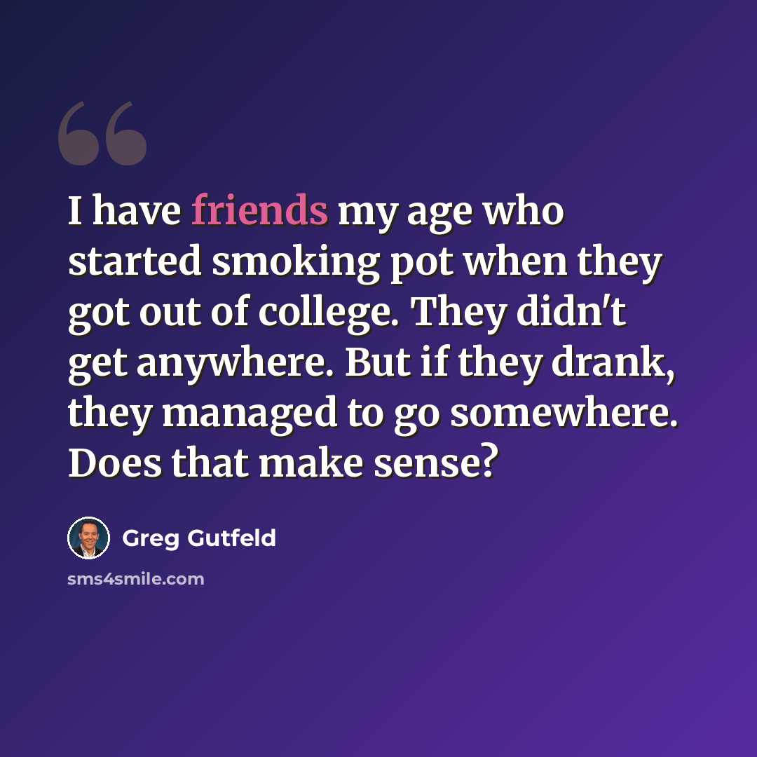 “I have friends my age who started smoking pot when they got out of college. They didn't get anywhere. But if they drank, they managed to go somewhere. Does that make sense?” quote by Greg Gutfeld