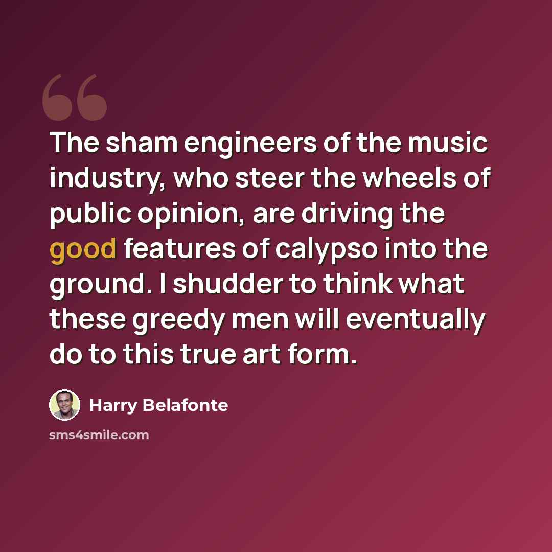 “The sham engineers of the music industry, who steer the wheels of public opinion, are driving the good features of calypso into the ground. I shudder to think what these greedy men will eventually do to this true art form.” quote by Harry Belafonte