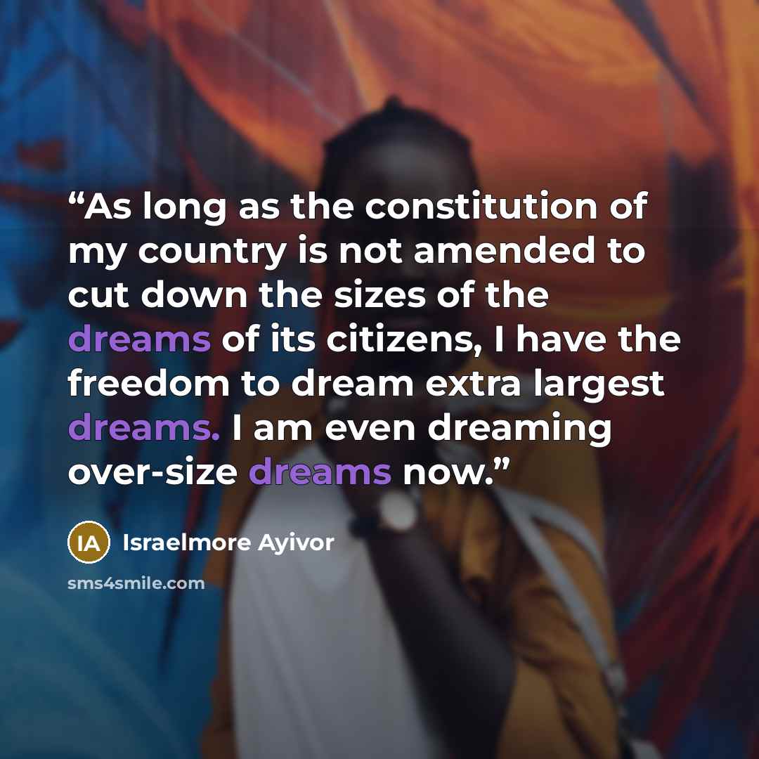 “As long as the constitution of my country is not amended to cut down the sizes of the dreams of its citizens, I have the freedom to dream extra largest dreams. I am even dreaming over-size dreams now.” quote by Israelmore Ayivor
