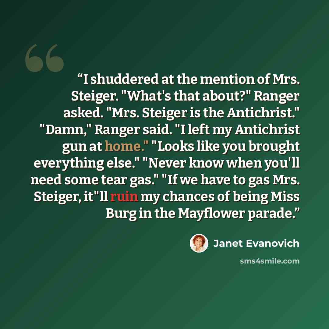 “I shuddered at the mention of Mrs. Steiger. "What's that about?" Ranger asked. "Mrs. Steiger is the Antichrist." "Damn," Ranger said. "I left my Antichrist gun at home." "Looks like you brought everything else." "Never know when you'll need some tear gas." "If we have to gas Mrs. Steiger, it"ll…” quote by Janet Evanovich