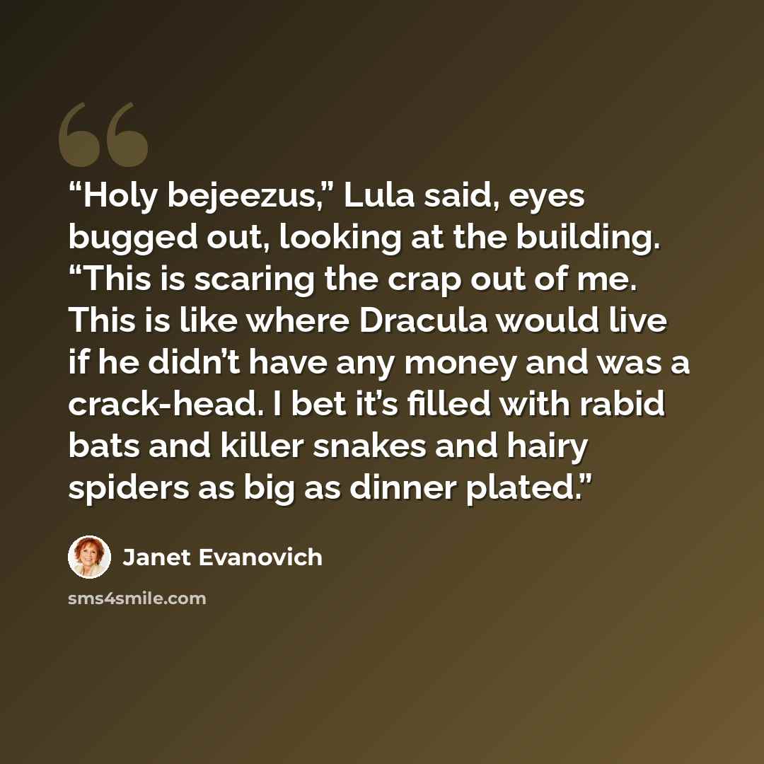 “Holy bejeezus,” Lula said, eyes bugged out, looking at the building. “This is scaring the crap out of me. This is like where Dracula would live if he didn’t have any money and was a crack-head. I bet it’s filled with rabid bats and killer snakes and hairy spiders as big as dinner plated.” quote by Janet Evanovich