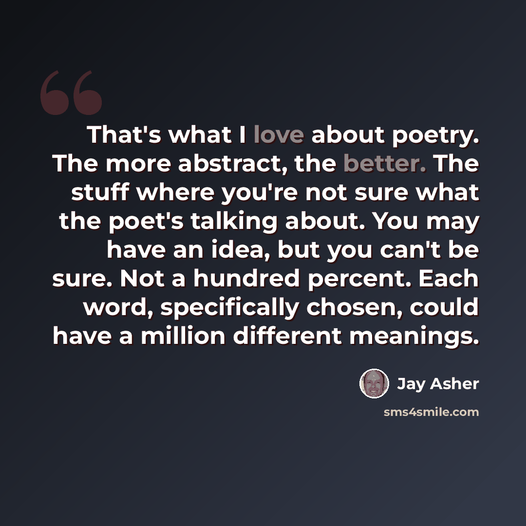 “That's what I love about poetry. The more abstract, the better. The stuff where you're not sure what the poet's talking about. You may have an idea, but you can't be sure. Not a hundred percent. Each word, specifically chosen, could have a million different meanings.” quote by Jay Asher
