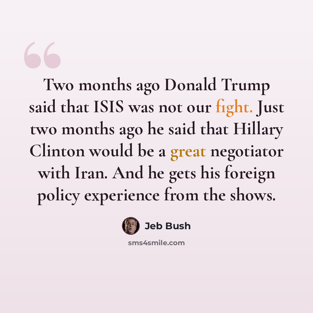 “Two months ago Donald Trump said that ISIS was not our fight. Just two months ago he said that Hillary Clinton would be a great negotiator with Iran. And he gets his foreign policy experience from the shows.” quote by Jeb Bush