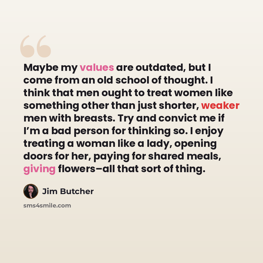 “Maybe my values are outdated, but I come from an old school of thought. I think that men ought to treat women like something other than just shorter, weaker men with breasts. Try and convict me if I’m a bad person for thinking so. I enjoy treating a woman like a lady, opening doors for her, paying…” quote by Jim Butcher