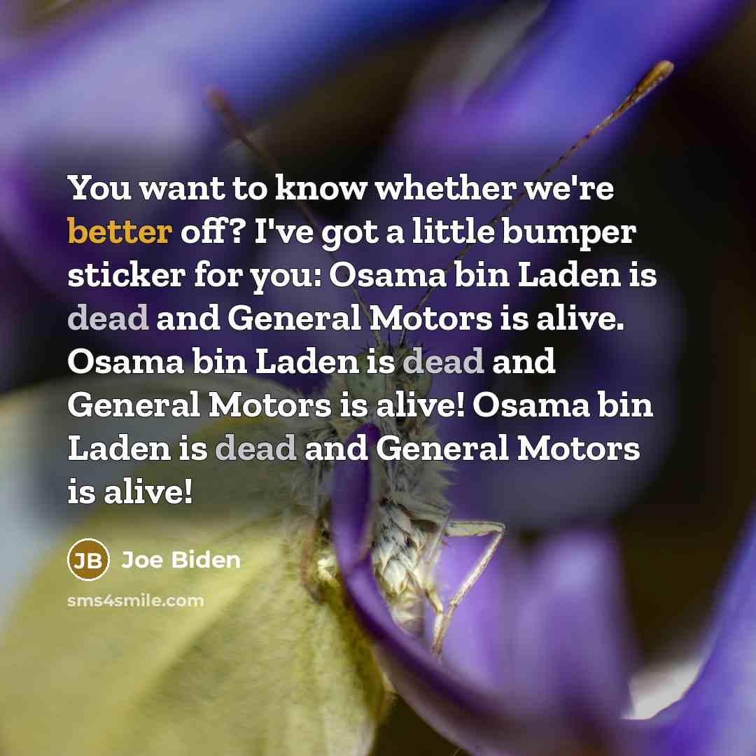“You want to know whether we're better off? I've got a little bumper sticker for you: Osama bin Laden is dead and General Motors is alive. Osama bin Laden is dead and General Motors is alive! Osama bin Laden is dead and General Motors is alive!” quote by Joe Biden
