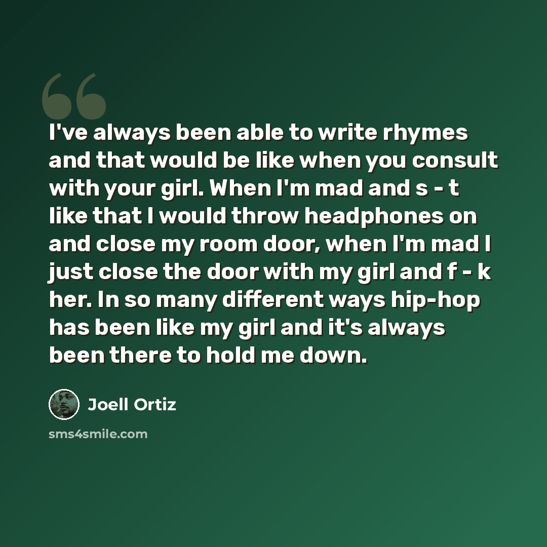 “I've always been able to write rhymes and that would be like when you consult with your girl. When I'm mad and s - t like that I would throw headphones on and close my room door, when I'm mad I just close the door with my girl and f - k her. In so many different ways hip-hop has been like my girl…” quote by Joell Ortiz