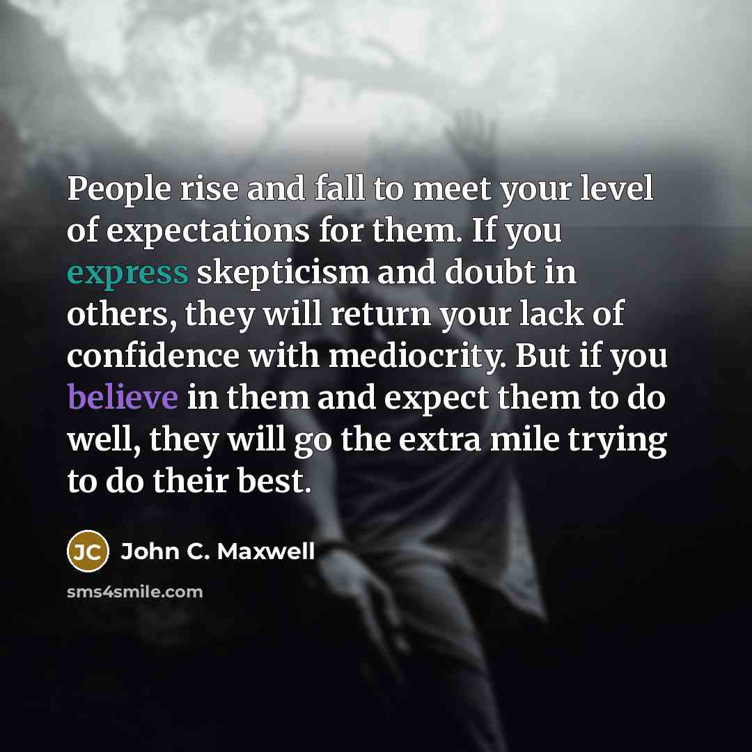 “People rise and fall to meet your level of expectations for them. If you express skepticism and doubt in others, they will return your lack of confidence with mediocrity. But if you believe in them and expect them to do well, they will go the extra mile trying to do their best.” quote by John C. Maxwell