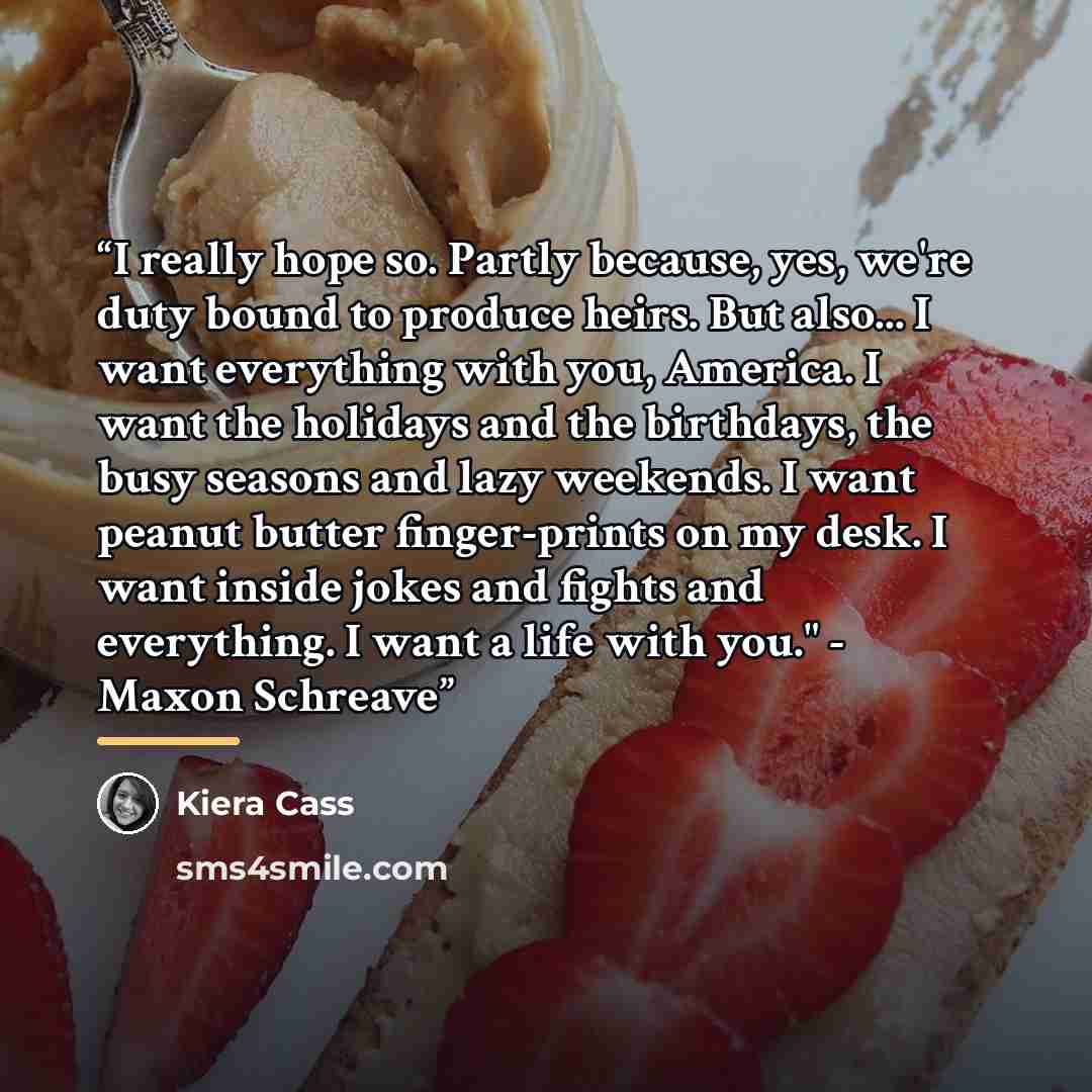 “I really hope so. Partly because, yes, we're duty bound to produce heirs. But also... I want everything with you, America. I want the holidays and the birthdays, the busy seasons and lazy weekends. I want peanut butter finger-prints on my desk. I want inside jokes and fights and everything. I want…” quote by Kiera Cass