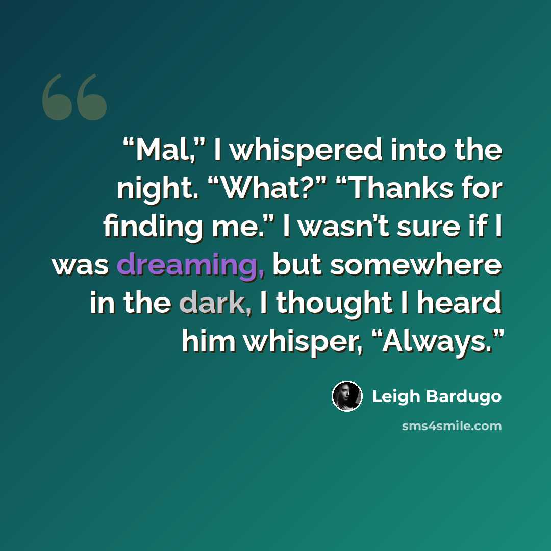 “Mal,” I whispered into the night. “What?” “Thanks for finding me.” I wasn’t sure if I was dreaming, but somewhere in the dark, I thought I heard him whisper, “Always.” quote by Leigh Bardugo