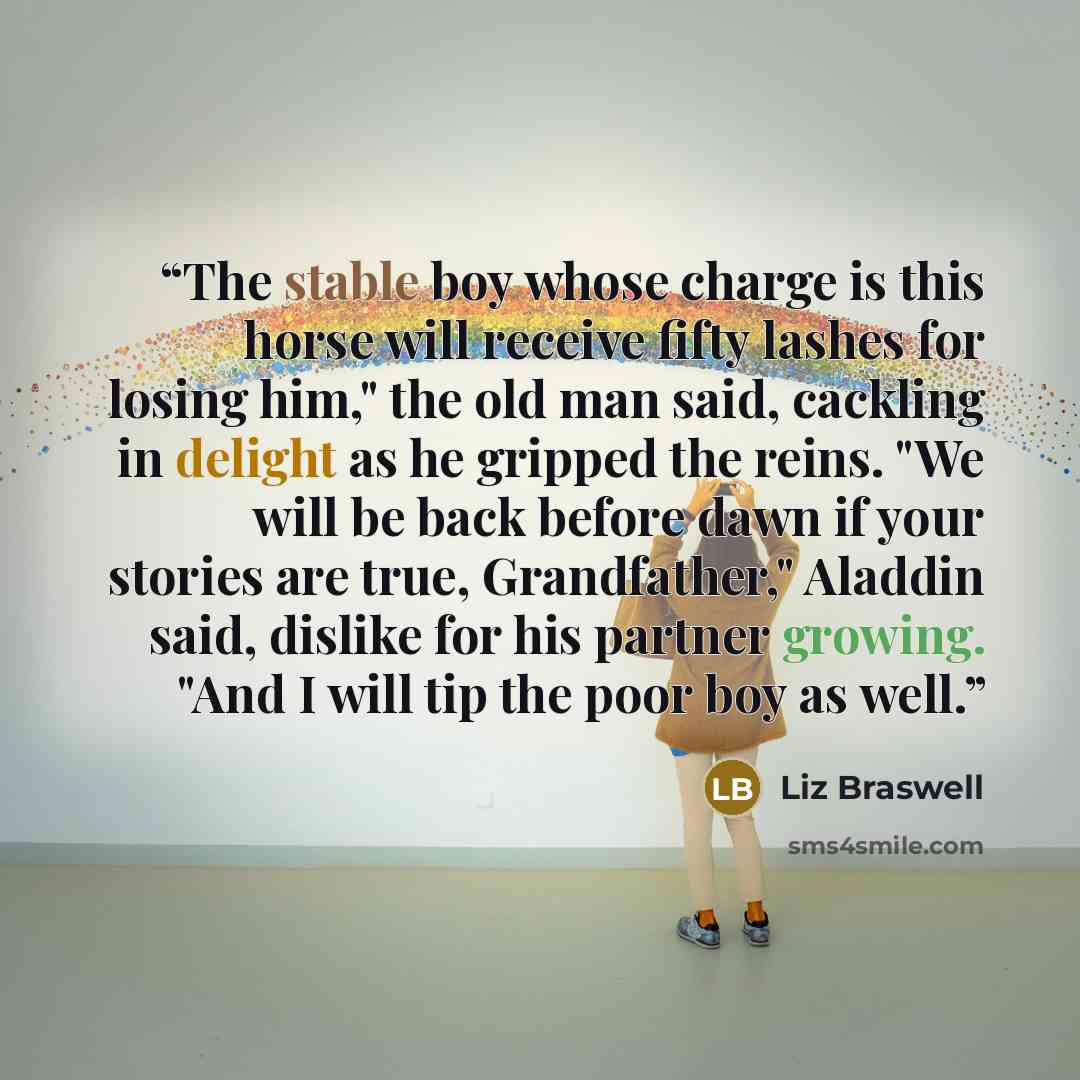 “The stable boy whose charge is this horse will receive fifty lashes for losing him," the old man said, cackling in delight as he gripped the reins. "We will be back before dawn if your stories are true, Grandfather," Aladdin said, dislike for his partner growing. "And I will tip the poor boy as…” quote by Liz Braswell