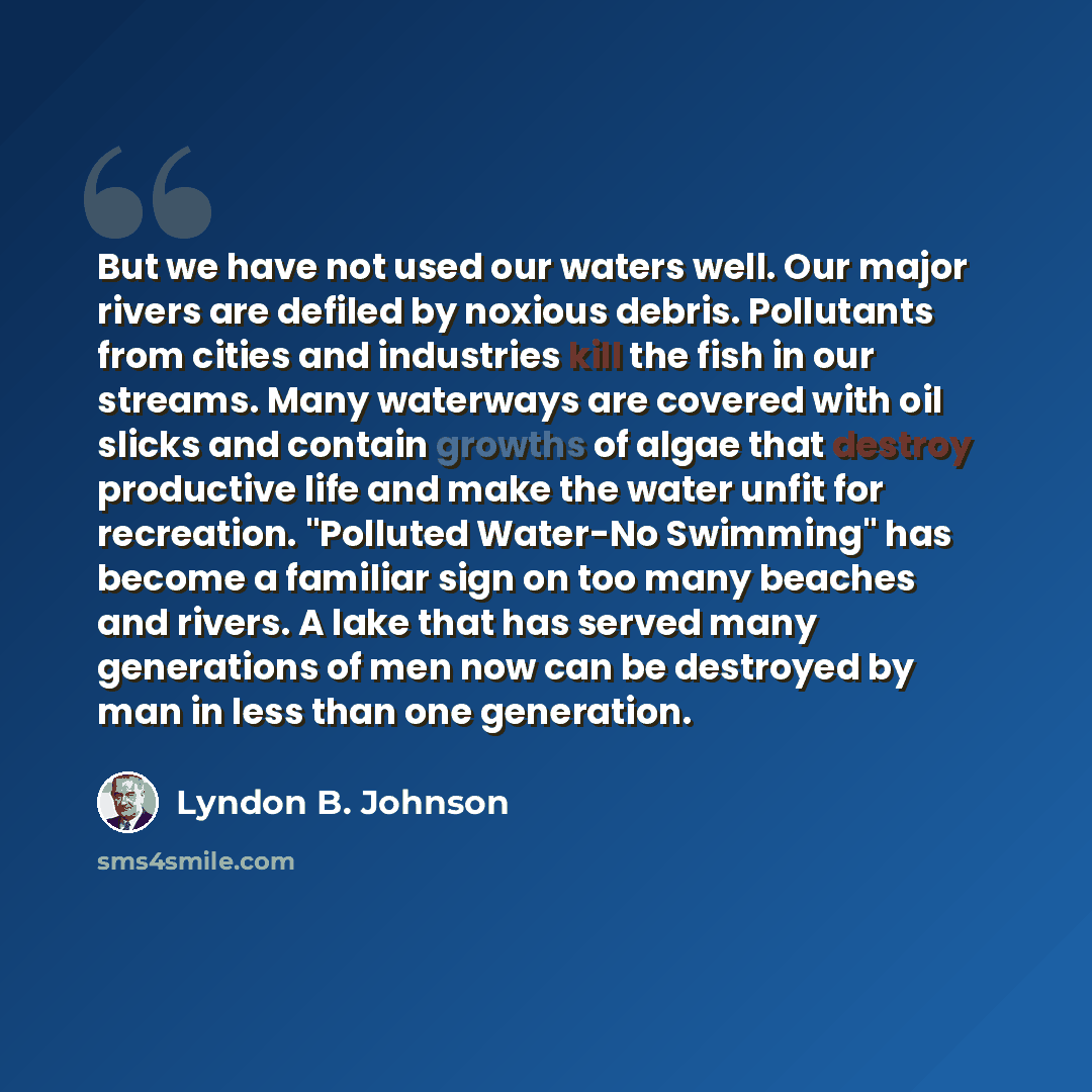 “But we have not used our waters well. Our major rivers are defiled by noxious debris. Pollutants from cities and industries kill the fish in our streams. Many waterways are covered with oil slicks and contain growths of algae that destroy productive life and make the water unfit for recreation…” quote by Lyndon B. Johnson