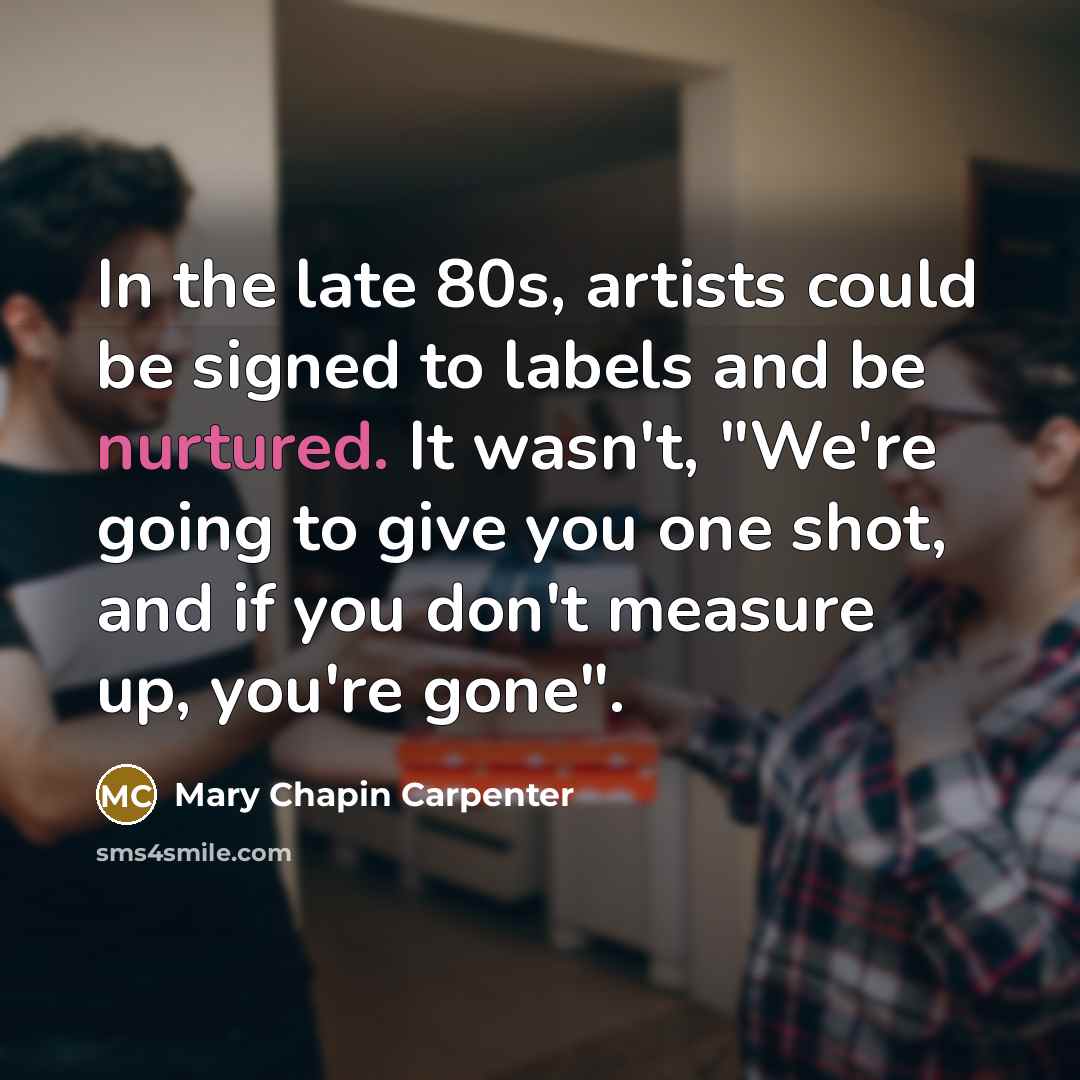 “In the late 80s, artists could be signed to labels and be nurtured. It wasn't, "We're going to give you one shot, and if you don't measure up, you're gone".” quote by Mary Chapin Carpenter