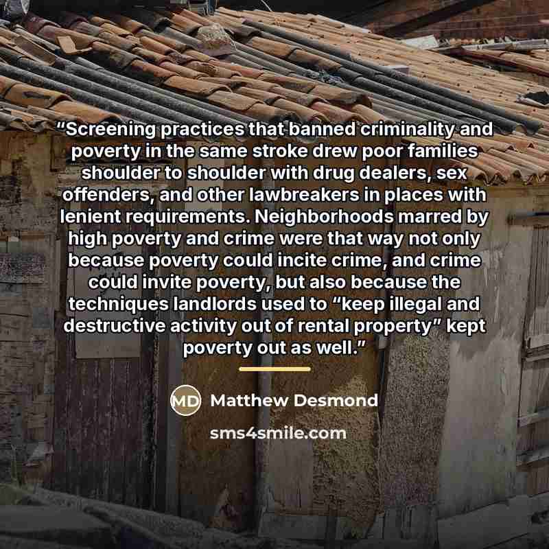 “Screening practices that banned criminality and poverty in the same stroke drew poor families shoulder to shoulder with drug dealers, sex offenders, and other lawbreakers in places with lenient requirements. Neighborhoods marred by high poverty and crime were that way not only because poverty…” quote by Matthew Desmond