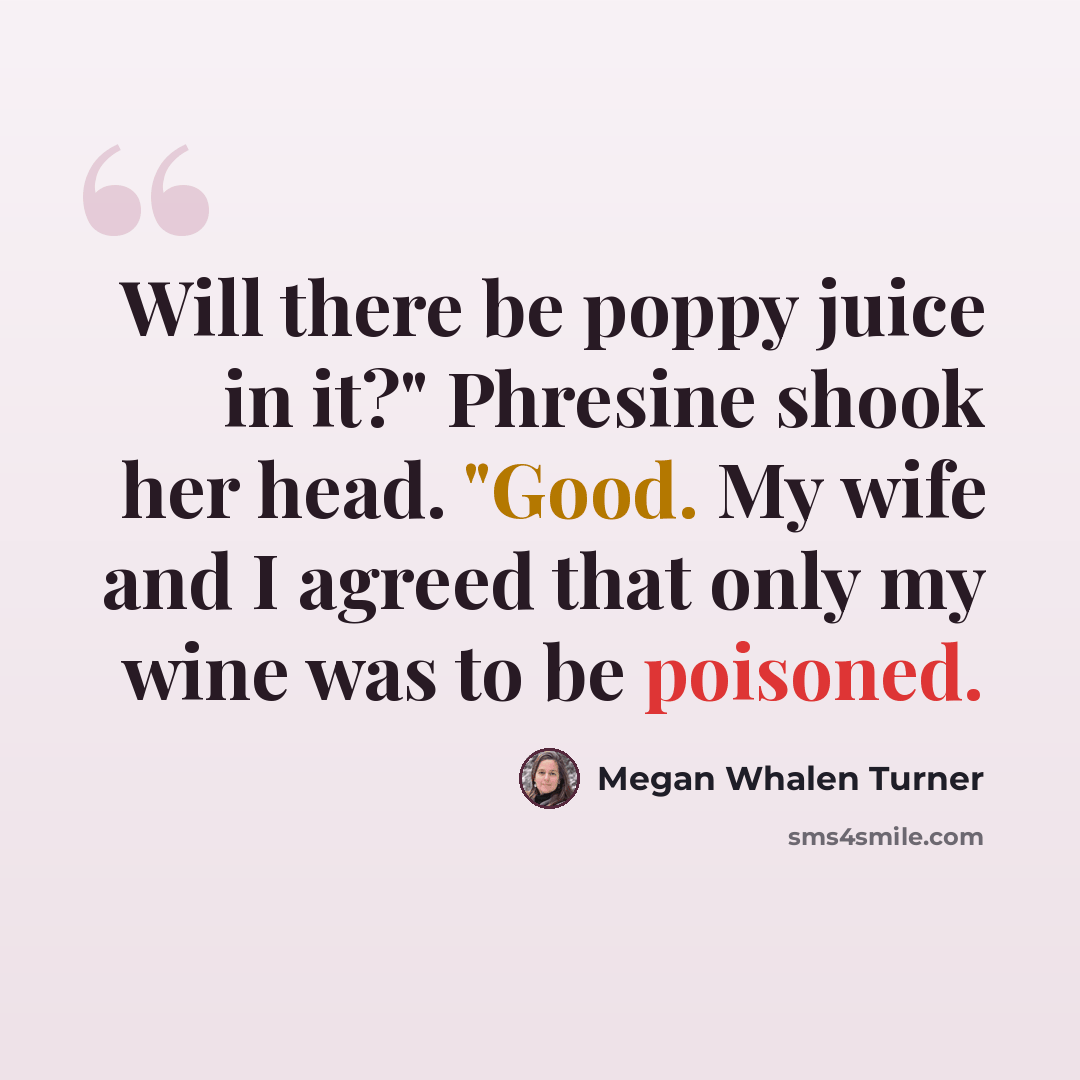 “Will there be poppy juice in it?" Phresine shook her head. "Good. My wife and I agreed that only my wine was to be poisoned.” quote by Megan Whalen Turner