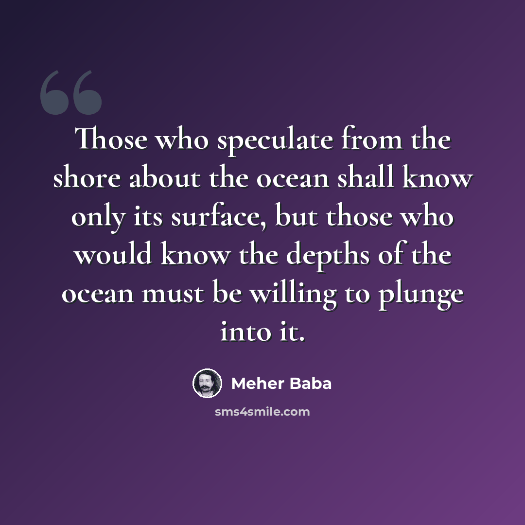 “Those who speculate from the shore about the ocean shall know only its surface, but those who would know the depths of the ocean must be willing to plunge into it.” quote by Meher Baba