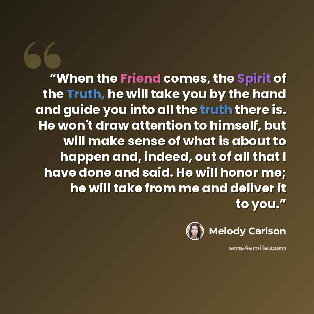 “When the Friend comes, the Spirit of the Truth, he will take you by the hand and guide you into all the truth there is. He won't draw attention to himself, but will make sense of what is about to happen and, indeed, out of all that I have done and said. He will honor me; he will take from me and…” quote by Melody Carlson