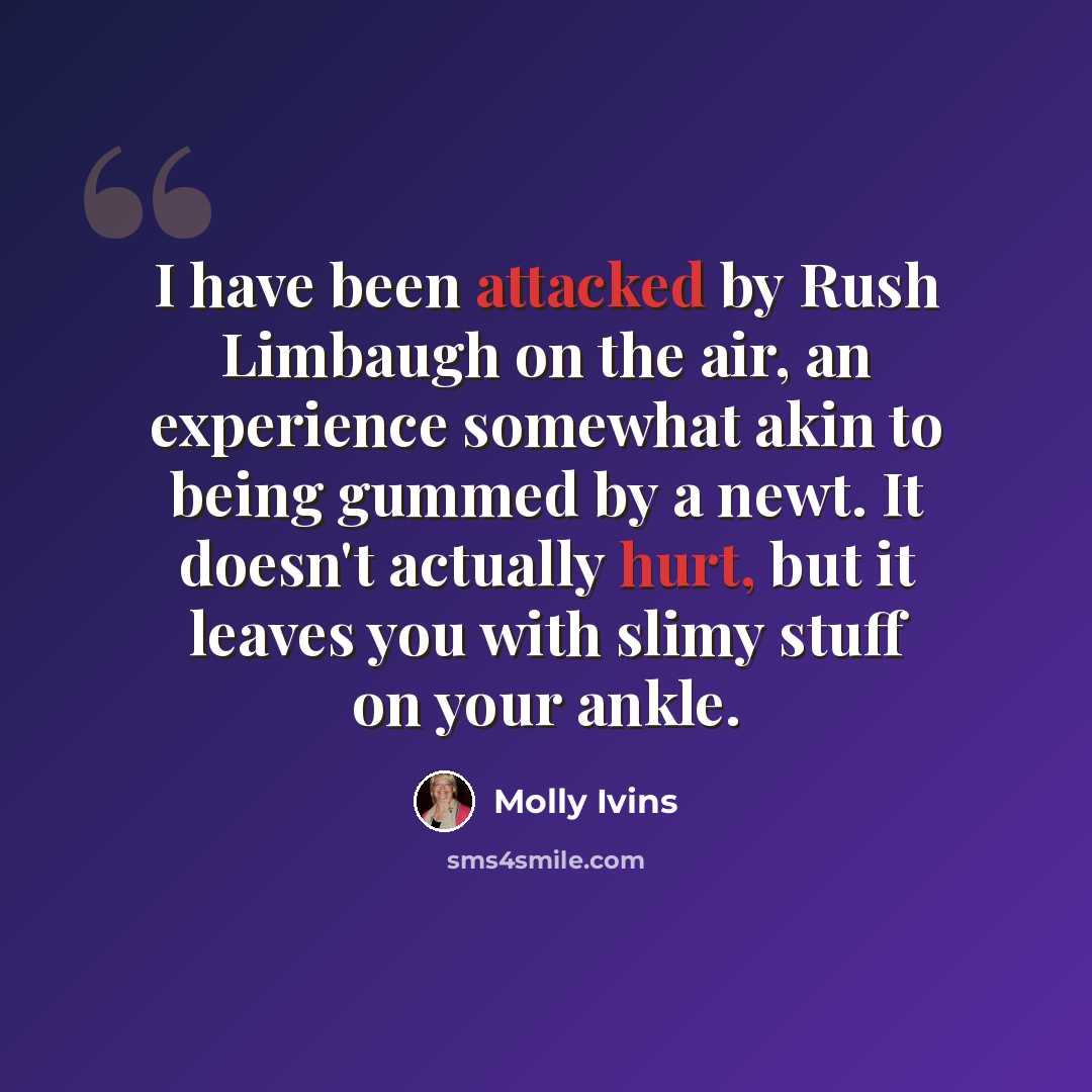 “I have been attacked by Rush Limbaugh on the air, an experience somewhat akin to being gummed by a newt. It doesn't actually hurt, but it leaves you with slimy stuff on your ankle.” quote by Molly Ivins