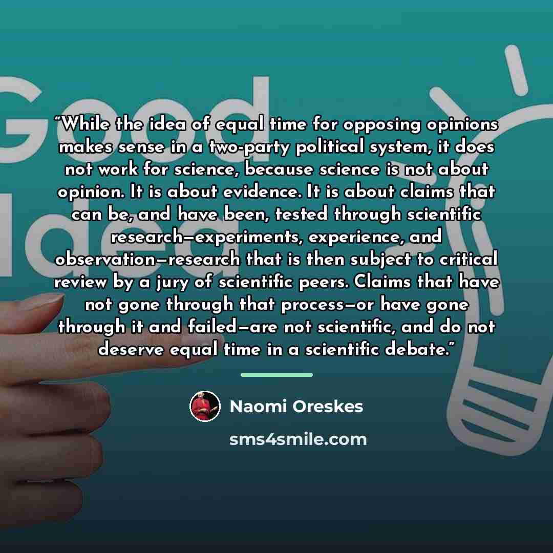 “While the idea of equal time for opposing opinions makes sense in a two-party political system, it does not work for science, because science is not about opinion. It is about evidence. It is about claims that can be, and have been, tested through scientific research—experiments, experience, and…” quote by Naomi Oreskes